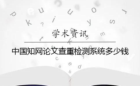 中国知网论文查重检测系统多少钱？