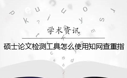硕士论文检测工具怎么使用？知网查重指标是什么？一